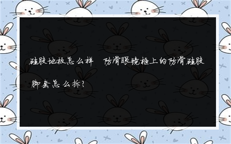 硅胶地板怎么样 防滑眼镜框上的防滑硅胶脚套怎么拆？
